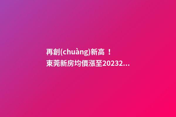 再創(chuàng)新高！東莞新房均價漲至20232元/m2！這個鎮(zhèn)周成交超百套！